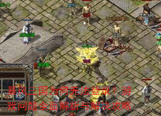 暴风三国为何无法登录?游戏问题全面解析与解决攻略 暴风三国为何无法登录?游戏问题全面解析与解决攻略